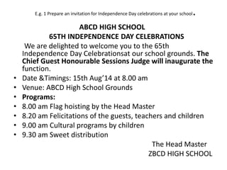 E.g. 1 Prepare an invitation for Independence Day celebrations at your school.
ABCD HIGH SCHOOL
65TH INDEPENDENCE DAY CELEBRATIONS
We are delighted to welcome you to the 65th
Independence Day Celebrationsat our school grounds. The
Chief Guest Honourable Sessions Judge will inaugurate the
function.
• Date &Timings: 15th Aug’14 at 8.00 am
• Venue: ABCD High School Grounds
• Programs:
• 8.00 am Flag hoisting by the Head Master
• 8.20 am Felicitations of the guests, teachers and children
• 9.00 am Cultural programs by children
• 9.30 am Sweet distribution
The Head Master
ZBCD HIGH SCHOOL
 