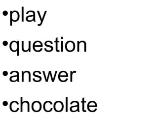 •play
•question
•answer
•chocolate
 