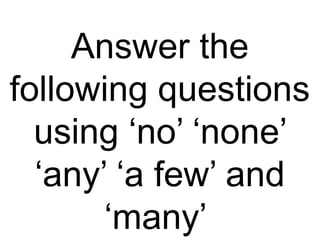 Answer the
following questions
using ‘no’ ‘none’
‘any’ ‘a few’ and
‘many’
 