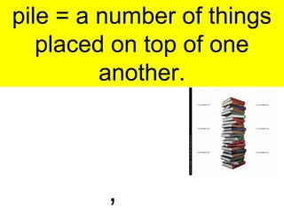 pile = a number of things
placed on top of one
another.
,
 