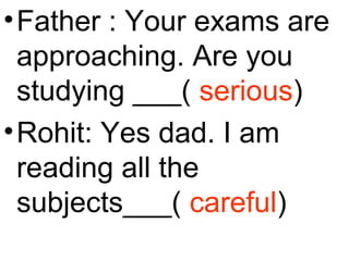 •Father : Your exams are
approaching. Are you
studying ___( serious)
•Rohit: Yes dad. I am
reading all the
subjects___( careful)
 