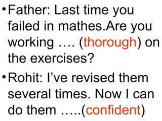 •Father: Last time you
failed in mathes.Are you
working …. (thorough) on
the exercises?
•Rohit: I’ve revised them
several times. Now I can
do them …..(confident)
 