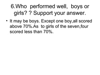6.Who performed well, boys or
girls? ? Support your answer.
• It may be boys. Except one boy,all scored
above 70%.As to girls of the seven,four
scored less than 70%.
 