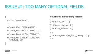#MDBW17
ISSUE #1: TOO MANY OPTIONAL FIELDS
{
title: "Moonlight",
...
release_USA: "2016/09/02",
release_Mexico: "2017/01/27",
release_France: "2017/02/01",
release_Festival_Mill_Valley:
"2017/10/10"
}
Would need the following indexes:
{ release_USA: 1 }
{ release_Mexico: 1 }
{ release_France: 1 }
...
{ release_Festival_Mill_Valley: 1 }
...
 
