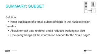 #MDBW17
SUMMARY: SUBSET
Solution:
• Keep duplicates of a small subset of fields in the main collection
Benefits:
• Allows for fast data retrieval and a reduced working set size
• One query brings all the information needed for the "main page"
 