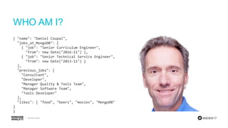 #MDBW17
WHO AM I?
{ "name": "Daniel Coupal",
"jobs_at_MongoDB": [
{ "job": "Senior Curriculum Engineer",
"from": new Date("2016-11") },
{ "job": "Senior Technical Service Engineer",
"from": new Date("2013-11") }
],
"previous_jobs": [
"Consultant",
"Developer",
"Manager Quality & Tools Team",
"Manager Software Team",
"Tools Developer"
],
"likes": [ "food", "beers", "movies", "MongoDB"
]
}
 