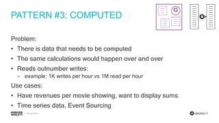 #MDBW17
PATTERN #3: COMPUTED
Problem:
• There is data that needs to be computed
• The same calculations would happen over and over
• Reads outnumber writes:
‒ example: 1K writes per hour vs 1M read per hour
Use cases:
• Have revenues per movie showing, want to display sums
• Time series data, Event Sourcing
 