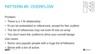 #MDBW17
PATTERN #5: OVERFLOW
Problem:
• There is a 1-N relationship
• N can be embedded or referenced, except for few outliers
• The list of references may not even fit into an array
• You don’t want the outliers to drive your overall design
Use cases:
• Some very popular people with a huge list of followers
• Movie with a ton of actors
 