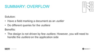 #MDBW17
SUMMARY: OVERFLOW
Solution:
• Have a field marking a document as an outlier
• Do different queries for the outliers
Benefits:
• The design is not driven by few outliers. However, you will need to
handle the outliers on the application side
 
