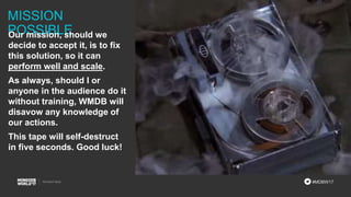#MDBW17
MISSION
POSSIBLEOur mission, should we
decide to accept it, is to fix
this solution, so it can
perform well and scale.
As always, should I or
anyone in the audience do it
without training, WMDB will
disavow any knowledge of
our actions.
This tape will self-destruct
in five seconds. Good luck!
 