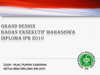 GRAND DESIGN BADAN EKSEKUTIF MAHASISWA DIPLOMA IPB 2010 OLEH : RIJAL PURWA ILMIAWAN KETUA BEM DIPLOMA IPB 2010 