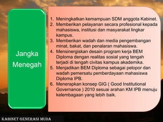 Meningkatkan kemampuan SDM anggota Kabinet. Memberikan pelayanan secara profesional kepada mahasiswa, institusi dan masyarakat lingkar kampus.Memberikan wadah dan media pengembangan minat, bakat, dan penalaran mahasiswa.Mensinergiskan desain program kerja BEM Diploma dengan realitas sosial yang tengah terjadi di tengah civitas kampus akademika.Menjadikan BEM Diploma sebagai pelopor dan wadah pemersatu pemberdayaan mahasiswa Diploma IPB.Menerapkan konsep GIG ( Good Institutional Governance ) 2010 sesuai arahan KM IPB menuju kelembagaan yang lebih baik.Kabinet Generasi Muda