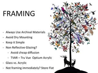 FRAMING 
- Always Use Archival Materials 
- Avoid Dry Mounting 
- Keep it Simple 
- Non Reflective Glazing? 
- Avoid cheap diffusion 
- TVAR – Tru Vue Optium Acrylic 
- Glass vs. Acrylic 
- Not framing immediately? Store Flat 
 