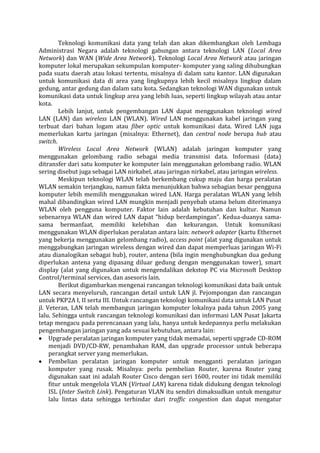Teknologi komunikasi data yang telah dan akan dikembangkan oleh Lembaga Administrasi Negara adalah teknologi gabungan antara teknologi LAN (Local Area Network) dan WAN (Wide Area Network). Teknologi Local Area Network atau jaringan komputer lokal merupakan sekumpulan komputer- komputer yang saling dihubungkan pada suatu daerah atau lokasi tertentu, misalnya di dalam satu kantor. LAN digunakan untuk komunikasi data di area yang lingkupnya lebih kecil misalnya lingkup dalam gedung, antar gedung dan dalam satu kota. Sedangkan teknologi WAN digunakan untuk komunikasi data untuk lingkup area yang lebih luas, seperti lingkup wilayah atau antar kota. 
Lebih lanjut, untuk pengembangan LAN dapat menggunakan teknologi wired LAN (LAN) dan wireless LAN (WLAN). Wired LAN menggunakan kabel jaringan yang terbuat dari bahan logam atau fiber optic untuk komunikasi data. Wired LAN juga memerlukan kartu jaringan (misalnya: Ethernet), dan central node berupa hub atau switch. 
Wireless Local Area Network (WLAN) adalah jaringan komputer yang menggunakan gelombang radio sebagai media transmisi data. Informasi (data) ditransfer dari satu komputer ke komputer lain menggunakan gelombang radio. WLAN sering disebut juga sebagai LAN nirkabel, atau jaringan nirkabel, atau jaringan wireless. 
Meskipun teknologi WLAN telah berkembang cukup maju dan harga peralatan WLAN semakin terjangkau, namun fakta menunjukkan bahwa sebagian besar pengguna komputer lebih memilih menggunakan wired LAN. Harga peralatan WLAN yang lebih mahal dibandingkan wired LAN mungkin menjadi penyebab utama belum diterimanya WLAN oleh pengguna komputer. Faktor lain adalah kebutuhan dan kultur. Namun sebenarnya WLAN dan wired LAN dapat “hidup berdampingan”. Kedua-duanya sama- sama bermanfaat, memiliki kelebihan dan kekurangan. Untuk komunikasi menggunakan WLAN diperlukan peralatan antara lain: network adapter (kartu Ethernet yang bekerja menggunakan gelombang radio), access point (alat yang digunakan untuk menggabungkan jaringan wireless dengan wired dan dapat memperluas jaringan Wi-Fi atau dianalogikan sebagai hub), router, antena (bila ingin menghubungkan dua gedung diperlukan antena yang dipasang diluar gedung dengan menggunakan tower), smart display (alat yang digunakan untuk mengendalikan dekstop PC via Microsoft Desktop Control/terminal services, dan asesoris lain. 
Berikut digambarkan mengenai rancangan teknologi komunikasi data baik untuk LAN secara menyeluruh, rancangan detail untuk LAN jl. Pejompongan dan rancangan untuk PKP2A I, II serta III. Untuk rancangan teknologi komunikasi data untuk LAN Pusat jl. Veteran, LAN telah membangun jaringan komputer lokalnya pada tahun 2005 yang lalu. Sehingga untuk rancangan teknologi komunikasi dan informasi LAN Pusat Jakarta tetap mengacu pada perencanaan yang lalu, hanya untuk kedepannya perlu melakukan pengembangan jaringan yang ada sesuai kebutuhan, antara lain: Upgrade peralatan jaringan komputer yang tidak memadai, seperti upgrade CD-ROM menjadi DVD/CD-RW, penambahan RAM, dan upgrade processor untuk beberapa perangkat server yang memerlukan. Pembelian peralatan jaringan komputer untuk mengganti peralatan jaringan komputer yang rusak. Misalnya: perlu pembelian Router, karena Router yang digunakan saat ini adalah Router Cisco dengan seri 1600, router ini tidak memiliki fitur untuk mengelola VLAN (Virtual LAN) karena tidak didukung dengan teknologi ISL (Inter Switch Link). Pengaturan VLAN itu sendiri dimaksudkan untuk mengatur lalu lintas data sehingga terhindar dari traffic congestion dan dapat mengatur  