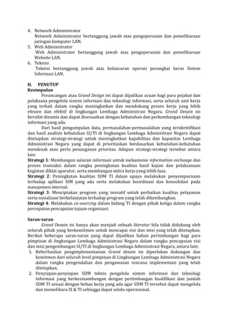 4. Network Administrator 
Network Administrator bertanggung jawab atas pengoperasian dan pemeliharaan jaringan komputer LAN. 
5. Web Administrator 
Web Administrator bertanggung jawab atas pengoperasian dan pemeliharaan Website LAN. 
6. Teknisi 
Teknisi bertanggung jawab atas kelancaran operasi perangkat keras Sistem Informasi LAN. 
H. PENUTUP 
Kesimpulan 
Perancangan atau Grand Design ini dapat dijadikan acuan bagi para pejabat dan pelaksana pengelola sistem informasi dan teknologi informasi, serta seluruh unit kerja yang terkait dalam rangka meningkatkan dan mendukung proses kerja yang lebih efesien dan efektif di lingkungan Lembaga Administrasi Negara. Grand Desain ini bersifat dinamis dan dapat disesuaikan dengan kebutuhan dan perkembangan teknologi informasi yang ada. 
Dari hasil pengumpulan data, permasalahan-permasalahan yang teridentifikasi dan hasil analisis kebutuhan SI/TI di lingkungan Lembaga Administrasi Negara dapat ditetapkan strategi-strategi untuk meningkatkan kapabilitas dan kapasitas Lembaga Administrasi Negara yang dapat di prioritaskan berdasarkan kebutuhan-kebutuhan mendesak atau perlu penanganan prioritas. Adapun strategi-strategi tersebut antara lain: 
Strategi 1: Membangun saluran informasi untuk mekanisme information exchange dan proses transaksi dalam rangka peningkatan kualitas hasil kajian dan pelaksanaan kegiatan diklat aparatur, serta membangun mitra kerja yang lebih luas. 
Strategi 2: Peningkatan kualitas SDM TI dalam upaya melakukan penyempurnaan terhadap aplikasi SIM yang ada serta melakukan koordinasi dan konsolidasi pada manajemen internal. 
Strategi 3: Menciptakan program yang inovatif untuk perbaikan kualitas pelayanan serta sosialisasi berkelanjutan terhadap program yang telah dikembangkan. 
Strategi 4: Melakukan co-sourcing dalam bidang TI dengan pihak ketiga dalam rangka percepatan pencapaian tujuan organisasi. 
Saran-saran 
Grand Desain ini hanya akan menjadi sebuah literatur bila tidak didukung oleh seluruh pihak yang berkomitmen untuk mencapai visi dan misi yang telah ditetapkan. Berikut beberapa saran-saran yang dapat dijadikan bahan pertimbangan bagi para pimpinan di lingkungan Lembaga Administrasi Negara dalam rangka pencapaian visi dan misi pengembangan SI/TI di lingkungan Lembaga Administrasi Negara, antara lain: 
1. Keberhasilan pengimplementasian Grand desain ini diperlukan dukungan dan komitmen dari seluruh level pimpinan di Lingkungan Lembaga Administrasi Negara dalam rangka pengendalian dan pengawasan rencana implementasi yang telah ditetapkan. 
2. Penyiapan-penyiapan SDM teknis pengelola sistem informasi dan teknologi informasi yang berkesinambungan dengan pertimbangan kualifikasi dan jumlah SDM TI sesuai dengan beban kerja yang ada agar SDM TI tersebut dapat mengelola dan memelihara SI & TI sehingga dapat selalu operasional.  
