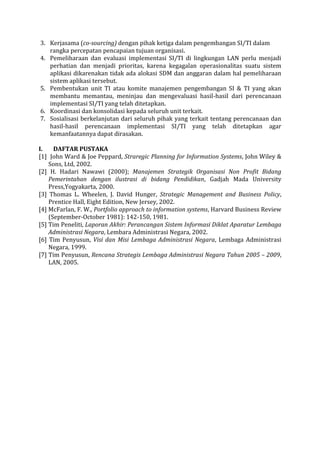 3. Kerjasama (co-sourcing) dengan pihak ketiga dalam pengembangan SI/TI dalam rangka percepatan pencapaian tujuan organisasi. 
4. Pemeliharaan dan evaluasi implementasi SI/TI di lingkungan LAN perlu menjadi perhatian dan menjadi prioritas, karena kegagalan operasionalitas suatu sistem aplikasi dikarenakan tidak ada alokasi SDM dan anggaran dalam hal pemeliharaan sistem aplikasi tersebut. 
5. Pembentukan unit TI atau komite manajemen pengembangan SI & TI yang akan membantu memantau, meninjau dan mengevaluasi hasil-hasil dari perencanaan implementasi SI/TI yang telah ditetapkan. 
6. Koordinasi dan konsolidasi kepada seluruh unit terkait. 
7. Sosialisasi berkelanjutan dari seluruh pihak yang terkait tentang perencanaan dan hasil-hasil perencanaan implementasi SI/TI yang telah ditetapkan agar kemanfaatannya dapat dirasakan. 
I. DAFTAR PUSTAKA 
[1] John Ward & Joe Peppard, Straregic Planning for Information Systems, John Wiley & Sons, Ltd, 2002. 
[2] H. Hadari Nawawi (2000); Manajemen Strategik Organisasi Non Profit Bidang Pemerintahan dengan ilustrasi di bidang Pendidikan, Gadjah Mada University Press,Yogyakarta, 2000. 
[3] Thomas L. Wheelen, J. David Hunger, Strategic Management and Business Policy, Prentice Hall, Eight Edition, New Jersey, 2002. 
[4] McFarlan, F. W., Portfolio approach to information systems, Harvard Business Review (September-October 1981): 142-150, 1981. 
[5] Tim Peneliti, Laporan Akhir: Perancangan Sistem Informasi Diklat Aparatur Lembaga Administrasi Negara, Lembara Administrasi Negara, 2002. 
[6] Tim Penyusun, Visi dan Misi Lembaga Administrasi Negara, Lembaga Administrasi Negara, 1999. 
[7] Tim Penyusun, Rencana Strategis Lembaga Administrasi Negara Tahun 2005 – 2009, LAN, 2005. 
