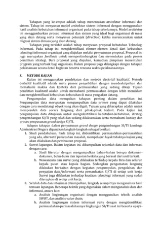 Tahapan yang ke-empat adalah tahap menentukan arsitektur informasi dan sistem. Tahap ini menyusun model arsitektur sistem informasi dengan menggunakan hasil analisis kebutuhan informasi organisasi pada tahap sebelumnya. Model arsitektur ini menggambarkan proses, informasi dan sistem yang ideal bagi organisasi di masa yang akan datang serta menyusun petunjuk (direction) ketika merencanakan untuk migrasi sistem dimasa yang akan datang. 
Tahapan yang terakhir adalah tahap menyusun proposal kebutuhan Teknologi Informasi. Pada tahap ini mengidentifikasi elemen-elemen detail dari kebutuhan teknologi informasi organisasi yang diajukan melalui penyusunan proposal. Proposal ini juga merupakan feedback untuk mempertimbangkan dan menentukan pada proses pemilihan strategi. Dari proposal yang diajukan, kemudian pimpinan menentukan program yang terbaik bagi organisasi. Dalam proposal juga dilengkapi dengan tahapan pelaksanaan secara detail kegiatan beserta rencana waktu pelaksanaannya. 
F. METODE KAJIAN 
Kajian ini menggunakan pendekatan dan metode deskritif kualitatif. Metode deskritif kualitatif adalah suatu proses penyelidikan dengan mendeskripsikan dan memahami makna dan konteks dari permasalahan yang sedang dikaji. Tujuan penelitian kualitatif adalah untuk memahami permasalahan dengan lebih mendalam dan mengidentifikasi kebutuhan-kebutuhan di masa yang akan datang. 
Pengumpulan data merupakan tahapan penting dalam penelitian ini. Pengumpulan data merupakan mengumpulkan data primer yang dapat dilakukan dengan cara mendatangi obyek yang akan digali. Tujuan yang diharapkan adalah untuk memperoleh data secara langsung dari pihak-pihak terkait. Pada kajian ini, pengumpulan data ditujukan untuk mengidentifikasi kebutuhan-kebutuhan, strategi pengembangan SI/TI yang telah dan sedang dilaksanakan serta memahami konsep dan proses penyusunan grand design SI/TI. 
Adapun tahapan dalam penyusunan grand design pengembangan SI/TI Lembaga Administrasi Negara digunakan langkah-langkah sebagai berikut: 
1. Studi pendahuluan. Pada tahap ini, diidentifikasi permasalahan-permasalahan yang ada, alternatif pemecahan masalah, mempelajari layak tidaknya kajian yang akan dilakukan dan pembuatan proposal. 
2. Survei lapangan. Dalam kegiatan ini, dikumpulkan sejumlah data dan informasi dengan cara: 
a. Studi literatur dengan mengumpulkan bahan-bahan berupa dokumen- dokumen, buku-buku dan laporan berkala yang berasal dari unit terkait. 
b. Wawancara dan survei yang dilakukan terhadap kepala Biro dan seluruh kepala pusat atau kepala bagian. Sedangkan pengamatan langsung dilakukan berkaitan dengan kegiatan pengumpulan, pengolahan, dan penyajian data/informasi serta pemanfaatan SI/TI di setiap unit kerja. Survei juga dilakukan terhadap keadaan teknologi informasi yang sudah diterapkan di setiap unit kerja. 
3. Setelah data dan informasi dikumpulkan, langkah selanjutnya menganalisis hasil temuan lapangan. Beberapa teknik yang digunakan dalam menganalisis data dan informasi, antara lain: 
a. Analisis lingkungan organisasi dengan menggunakan teknik analisis SWOT, dan analisis value chain; 
b. Analisis lingkungan sistem informasi yaitu dengan mengidentifikasi permasalahan-permasalahannya lingkungan SI/TI saat ini beserta upaya-  