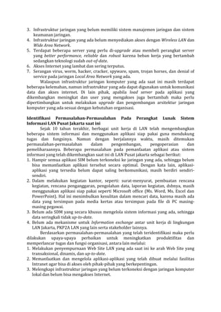 3. Infrastruktur jaringan yang belum memiliki sistem manajemen jaringan dan sistem keamanan jaringan. 
4. Infrastruktur jaringan yang ada belum menyediakan akses dengan Wireless LAN dan Wide Area Network. 
5. Terdapat beberapa server yang perlu di-upgrade atau membeli perangkat server yang better performance, reliable dan robust karena beban kerja yang bertambah sedangkan teknologi sudah out-of-date. 
6. Akses Internet yang lambat dan sering terputus. 
7. Serangan virus, worm, hacker, cracker, spyware, spam, trojan horses, dan denial of service pada jaringan Local Area Network yang ada. 
Walaupun infrastruktur jaringan komputer yang ada saat ini masih terdapat beberapa kelemahan, namun infrastruktur yang ada dapat digunakan untuk komunikasi data dan akses internet. Di lain pihak, apabila load server pada aplikasi yang dikembangkan meningkat dan user yang mengakses juga bertambah maka perlu dipertimbangkan untuk melakukan upgrade dan pengembangan arsitektur jaringan komputer yang ada sesuai dengan kebutuhan organisasi. 
Identifikasi Permasalahan-Permasalahan Pada Perangkat Lunak Sistem Informasi LAN Pusat Jakarta saat ini 
Sejak 10 tahun terakhir, berbagai unit kerja di LAN telah mengembangkan beberapa sistem informasi dan menggunakan aplikasi siap pakai guna mendukung tugas dan fungsinya. Namun dengan berjalannya waktu, masih ditemukan permasalahan-permasalahan dalam pengembangan, pengoperasian dan pemeliharaannya. Beberapa permasalahan pada pemanfaatan aplikasi atau sistem informasi yang telah dikembangkan saat ini di LAN Pusat jakarta sebagai berikut: 
1. Hampir semua aplikasi SIM belum terkoneksi ke jaringan yang ada, sehingga belum bisa memanfaatkan aplikasi tersebut secara optimal. Dengan kata lain, aplikasi- aplikasi yang tersedia belum dapat saling berkomunikasi, masih berdiri sendiri- sendiri. 
2. Dalam melakukan kegiatan kantor, seperti: surat-menyurat, pembuatan rencana kegiatan, rencana penganggaran, pengolahan data, laporan kegiatan, dsbnya, masih menggunakan aplikasi siap pakai seperti Microsoft office (Ms. Word, Ms. Excel dan PowerPoint). Hal ini menimbulkan kesulitan dalam mencari data, karena masih ada data yang tersimpan pada media kertas atau tersimpan pada file di PC masing- masing pegawai. 
3. Belum ada SDM yang secara khusus mengelola sistem informasi yang ada, sehingga data seringkali tidak up-to-date. 
4. Belum ada mekanisme untuk Information exchange antar unit kerja di lingkungan LAN Jakarta, PKP2A LAN yang lain serta stakeholder lainnya. 
Berdasarkan permasalahan-permasalahan yang telah teridentifikasi maka perlu dilakukan upaya-upaya perbaikan untuk meningkatkan produktifitas dan memperlancar tugas dan fungsi organisasi, antara lain melalui: 
1. Melakukan penyempurnaan Web Site LAN yang ada saat ini ke arah Web Site yang transaksional, dinamis, dan up-to-date. 
2. Memanfaatkan dan mengelola aplikasi-aplikasi yang telah dibuat melalui fasilitas Intranet agar bisa di akses oleh pihak-pihak yang berkepentingan. 
3. Melengkapi infrastruktur jaringan yang belum terkoneksi dengan jaringan komputer lokal dan belum bisa mengakses Internet.  