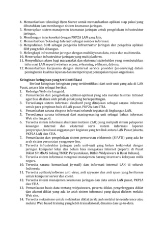 4. Memanfaatkan teknologi Open Source untuk memanfaatkan aplikasi siap pakai yang dibutuhkan dan membangun sistem keamanan jaringan. 
5. Menerapkan sistem manajemen keamanan jaringan untuk pengelolaan infrastruktur jaringan. 
6. Membangun interkoneksi dengan PKP2A LAN yang lain. 
7. Memanfaatkan Teknologi Internet sebagai sumber informasi. 
8. Menyediakan SDM sebagai pengelola Infrastruktur Jaringan dan pengelola aplikasi SIM yang telah dibangun. 
9. Melengkapi infrastruktur jaringan dengan multilayanan data, voice dan multimedia. 
10. Menerapkan infrastruktur jaringan yang multiplatform. 
11. Menyediakan akses bagi masyarakat dan eksternal stakeholder yang membutuhkan informasi LAN seperti wireless access, e-learning, e-library, dsbnya. 
12. Memanfaatkan kerjasama dengan eksternal service provider (co-sourcing) dalam peningkatan kualitas layanan dan mempercepat pencapaian tujuan organisasi. 
Keinginan-keinginan yang teridentifikasi 
Berikut keinginan-keinginan yang teridentifikasi dari unit-unit yang ada di LAN Pusat, antara lain sebagai berikut: 
1. Redesign Web site lan.go.id. 
2. Pemanfaatan dan pengelolaan aplikasi-aplikasi yang ada melalui fasilitas Intranet agar bisa di akses oleh pihak-pihak yang berkepentingan. 
3. Tersedianya sistem informasi eksekutif yang ditujukan sebagai sarana informasi untuk para pimpinan baik di LAN pusat, PKP2A dan STIA. 
4. Penambahan sarana ekspose informasi seluruh kegiatan di lingkungan LAN. 
5. Tersedianya sarana informasi dari masing-masing unit sebagai bahan informasi Web site lan.go.id. 
6. Tersedia sistem informasi akuntansi instansi (SAI) yang meliputi sistem pelaporan keuangan internal dan eksternal serta sistem informasi laporan penyerapan/realisasi anggaran per kegiatan yang ter-link antara LAN Pusat Jakarta, PKP2A LAN dan STIA. 
7. Pemanfaatan dan pengelolaan sistem persuratan elektronis (SIPATI) yang ada ke arah sistem persuratan yang paper less. 
8. Tersedia infrastruktur jaringan pada unit-unit yang belum terkoneksi dengan jaringan komputer lokal dan belum bisa mengakses Internet (seperti: di Pusat Diklat SPIMNAS bidang TMKP, Perpustakaan, Ditbin Widyaiwara & Balai Bahasa). 
9. Tersedia sistem informasi mengenai manajemen barang inventaris kekayaan milik negara. 
10. Tersedia sarana komunikasi (e-mail) dan informasi internal LAN di seluruh Indonesia. 
11. Tersedia aplikasi/software anti virus, anti spyware dan anti spam yang berlicense untuk komputer server dan client. 
12. Tersedia sistem manajemen keamanan jaringan dan data untuk LAN pusat, PKP2A dan STIA. 
13. Pemanfaatan basis data tentang widyaiswara, peserta diklat, penyelenggara diklat dan alumni diklat yang ada ke arah sistem informasi yang dapat diakses melalui Web site. 
14. Tersedia mekanisme untuk melakukan diklat jarak jauh melalui teleconference atau melalui Web based training yang lebih transaksional, dinamis dan up-to-date.  