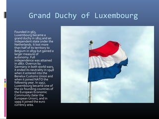 Grand Duchy of Luxembourg
Founded in 963,
Luxembourg became a
grand duchy in 1815 and an
independent state under the
Netherlands. It lost more
than half of its territory to
Belgium in 1839 but gained a
larger measure of
autonomy. Full
independence was attained
in 1867. Overrun by
Germany in both world wars,
it ended its neutrality in 1948
when it entered into the
Benelux Customs Union and
when it joined NATO the
following year. In 1957,
Luxembourg became one of
the six founding countries of
the European Economic
Community (later the
European Union), and in
1999 it joined the euro
currency area.
 