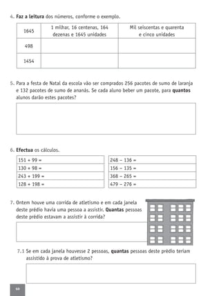 10
4. Faz a leitura dos números, conforme o exemplo.
5. Para a festa de Natal da escola vão ser comprados 256 pacotes de sumo de laranja
e 132 pacotes de sumo de ananás. Se cada aluno beber um pacote, para quantos
alunos darão estes pacotes?
6. Efectua os cálculos.
7. Ontem houve uma corrida de atletismo e em cada janela
deste prédio havia uma pessoa a assistir. Quantas pessoas
deste prédio estavam a assistir à corrida?
7.1 Se em cada janela houvesse 2 pessoas, quantas pessoas deste prédio teriam
assistido à prova de atletismo?
1645
1 milhar, 16 centenas, 164
dezenas e 1645 unidades
Mil seiscentas e quarenta
e cinco unidades
498
1454
248 − 136 =
156 − 135 =
368 − 265 =
479 − 276 =
151 + 99 =
130 + 98 =
243 + 199 =
128 + 198 =
 