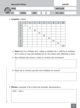13
•AGrandeAventura•FichasdeAvaliação•Matemática•3.ºanoTexto
NOME AVALIAÇÃO
N.º TURMA DATA - - ENC. EDUC.
1. Completa a tabela.
1.1 Marca com X os múltiplos de 2, rodeia os múltiplos de 4, sublinha os múltiplos
de 5 e pinta as casas dos múltiplos de 10. Usa sempre cores diferentes e claras.
1.2 Que múltiplos são comuns a todos os números que assinalaste?
1.3 Quais são os números que têm mais múltiplos em comum?
2. Efectua a operação e faz a leitura do resultado, decompondo-o.
JANEIRO
× 2 3 4 5 6 7 8 9 10
2 4
3 9
4 16
5 25
6 36
7 49
8 64
9 81
10 100
5379 − 3193 =
AVALIAÇÃO MENSAL
 