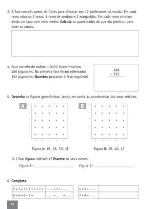 14
3. A Ana compôs ramos de ﬂores para oferecer aos 12 professores da escola. Em cada
ramo colocou 2 rosas, 1 ramo de verdura e 2 margaridas. Em cada ramo colocou
ainda um laço com meio metro. Calcula as quantidades de que ela precisou para
fazer os ramos.
4. Num torneio de xadrez infantil foram inscritos
486 jogadores. Na primeira fase foram eliminados
152 jogadores. Quantos passaram à fase seguinte?
5. Desenha as ﬁguras geométricas, tendo em conta as coordenadas dos seus vértices.
Figura A: 1B, 3A, 5D, 3E Figura B: 2B, 4D, 1E
5.1 Que ﬁguras obtiveste? Escreve os seus nomes.
Figura A: . Figura B: .
6. Completa.
486
– 152
7 + 7 + 7 + 7 + 7 + 7 = × 7 =
6 + 6 + 6 + 6 = × =
5
4
3
2
1
A B C D E
A B 5
4
3
2
1
A B C D E
4 × 5 =
3 × 8 =
 