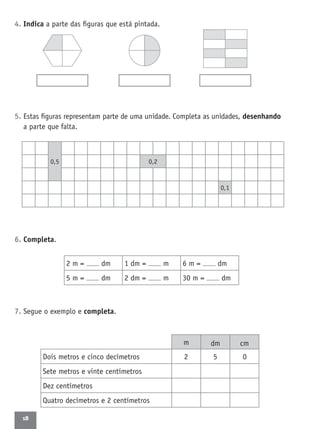 18
4. Indica a parte das ﬁguras que está pintada.
5. Estas ﬁguras representam parte de uma unidade. Completa as unidades, desenhando
a parte que falta.
6. Completa.
7. Segue o exemplo e completa.
2 m = dm 1 dm = m 6 m = dm
5 m = dm 2 dm = m 30 m = dm
0,5 0,2
0,1
Dois metros e cinco decímetros
Sete metros e vinte centímetros
Dez centímetros
Quatro decímetros e 2 centímetros
m dm cm
2 5 0
 
