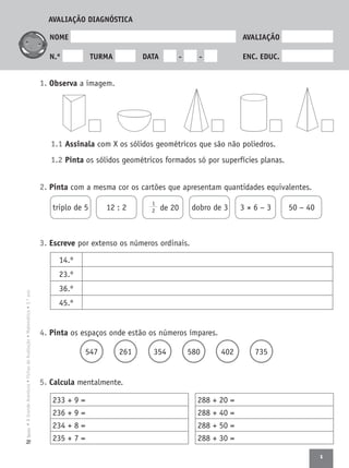 1
•AGrandeAventura•FichasdeAvaliação•Matemática•3.ºanoTexto
NOME AVALIAÇÃO
N.º TURMA DATA - - ENC. EDUC.
1. Observa a imagem.
1.1 Assinala com X os sólidos geométricos que são não poliedros.
1.2 Pinta os sólidos geométricos formados só por superfícies planas.
2. Pinta com a mesma cor os cartões que apresentam quantidades equivalentes.
3. Escreve por extenso os números ordinais.
4. Pinta os espaços onde estão os números ímpares.
547 261 354 580 402 735
5. Calcula mentalmente.
triplo de 5 12 : 2
1
2 de 20 dobro de 3 3 × 6 − 3 50 − 40
233 + 9 =
236 + 9 =
234 + 8 =
235 + 7 =
14.º
23.º
36.º
45.º
288 + 20 =
288 + 40 =
288 + 50 =
288 + 30 =
AVALIAÇÃO DIAGNÓSTICA
 