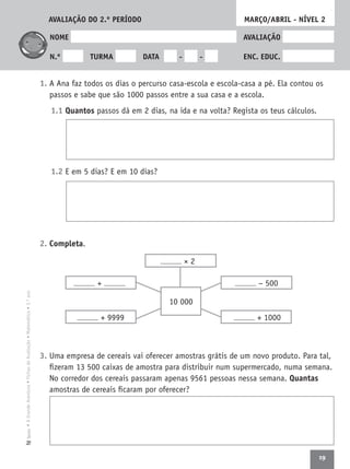 19
•AGrandeAventura•FichasdeAvaliação•Matemática•3.ºanoTexto
NOME AVALIAÇÃO
N.º TURMA DATA - - ENC. EDUC.
1. A Ana faz todos os dias o percurso casa-escola e escola-casa a pé. Ela contou os
passos e sabe que são 1000 passos entre a sua casa e a escola.
1.1 Quantos passos dá em 2 dias, na ida e na volta? Regista os teus cálculos.
1.2 E em 5 dias? E em 10 dias?
2. Completa.
3. Uma empresa de cereais vai oferecer amostras grátis de um novo produto. Para tal,
ﬁzeram 13 500 caixas de amostra para distribuir num supermercado, numa semana.
No corredor dos cereais passaram apenas 9561 pessoas nessa semana. Quantas
amostras de cereais ﬁcaram por oferecer?
MARÇO/ABRIL - NÍVEL 2
− 500
+ 1000+ 9999
+
10 000
× 2
AVALIAÇÃO DO 2.º PERÍODO
 