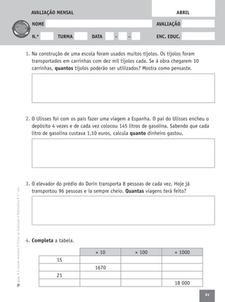 21
•AGrandeAventura•FichasdeAvaliação•Matemática•3.ºanoTexto
NOME AVALIAÇÃO
N.º TURMA DATA - - ENC. EDUC.
1. Na construção de uma escola foram usados muitos tijolos. Os tijolos foram
transportados em carrinhas com dez mil tijolos cada. Se à obra chegarem 10
carrinhas, quantos tijolos poderão ser utilizados? Mostra como pensaste.
2. O Ulisses foi com os pais fazer uma viagem a Espanha. O pai do Ulisses encheu o
depósito 4 vezes e de cada vez colocou 145 litros de gasolina. Sabendo que cada
litro de gasolina custava 1,10 euros, calcula quanto dinheiro gastou.
3. O elevador do prédio do Dorin transporta 8 pessoas de cada vez. Hoje já
transportou 96 pessoas e ia sempre cheio. Quantas viagens terá feito?
4. Completa a tabela.
ABRIL
× 10 × 100 × 1000
15
1670
21
18 000
AVALIAÇÃO MENSAL
 