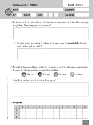 25
•AGrandeAventura•FichasdeAvaliação•Matemática•3.ºanoTexto
NOME AVALIAÇÃO
N.º TURMA DATA - - ENC. EDUC.
1. Na turma do 3.º A, os 24 alunos distribuíram-se em grupos de 2 para fazer um jogo
no ginásio. Quantos grupos se formaram?
1.1 Se cada grupo precisar de 3 bolas e de 2 arcos, qual é a quantidade de cada
material que vai ser usado?
2. Na aula de Educação Física, os alunos estiveram a praticar saltos em comprimento.
O grupo do Ulisses registou as seguintes medidas.
194 cm 234 cm 242 cm 189 cm
Qual foi a medida total dos saltos deste grupo?
3. Completa.
JUNHO - NÍVEL 1
× 1 2 3 4 5 6 7 8 9 10 11 12
2
4
8
AVALIAÇÃO DO 3.º PERÍODO
 
