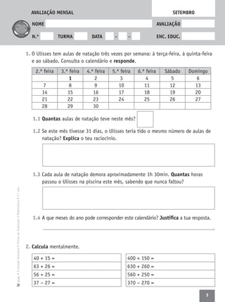 3
•AGrandeAventura•FichasdeAvaliação•Matemática•3.ºanoTexto
NOME AVALIAÇÃO
N.º TURMA DATA - - ENC. EDUC.
1. O Ulisses tem aulas de natação três vezes por semana: à terça-feira, à quinta-feira
e ao sábado. Consulta o calendário e responde.
1.1 Quantas aulas de natação teve neste mês?
1.2 Se este mês tivesse 31 dias, o Ulisses teria tido o mesmo número de aulas de
natação? Explica o teu raciocínio.
1.3 Cada aula de natação demora aproximadamente 1h 30min. Quantas horas
passou o Ulisses na piscina este mês, sabendo que nunca faltou?
1.4 A que meses do ano pode corresponder este calendário? Justiﬁca a tua resposta.
.
2. Calcula mentalmente.
SETEMBRO
2.ª feira 3.ª feira 4.ª feira 5.ª feira 6.ª feira Sábado Domingo
1 2 3 4 5 6
7 8 9 10 11 12 13
14 15 16 17 18 19 20
21 22 23 24 25 26 27
28 29 30
40 + 15 =
63 + 26 =
56 + 25 =
37 − 27 =
400 + 150 =
630 + 260 =
560 + 250 =
370 − 270 =
AVALIAÇÃO MENSAL
 