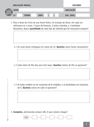 5
•AGrandeAventura•FichasdeAvaliação•Matemática•3.ºanoTexto
NOME AVALIAÇÃO
N.º TURMA DATA - - ENC. EDUC.
1. Para a festa de início de ano foram feitos 15 arranjos de ﬂores. Em cada um
utilizaram-se 4 rosas, 3 laços de fantasia, 2 bolas coloridas e 1 borboleta
decorativa. Qual a quantidade de cada tipo de material que foi necessário comprar?
1.1 As rosas foram entregues em ramos de 12. Quantos ramos foram necessários?
1.2 Cada metro de ﬁta deu para três laços. Quantos metros de ﬁta se gastaram?
1.3 As bolas vendem-se em conjuntos de 8 unidades, e as borboletas em conjuntos
de 6. Quantas caixas de cada se gastaram?
2. Completa, adicionando sempre 100. A que número chegas?
OUTUBRO
599
AVALIAÇÃO MENSAL
 