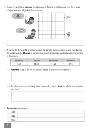 6
3. Marca o caminho e escreve o código que a Estrela e o Ulisses devem fazer para
chegar aos seus objectos de aventuras.
4. A turma do 3.º A está a juntar tampas de garrafa para entregar a uma instituição
de solidariedade. Observa o registo do número de tampas recolhidas entre Setembro
e Dezembro.
4.1 Quantas tampas foram recolhidas desde o início do ano lectivo?
4.2 Os alunos estão a tentar juntar cinco mil tampas. Quantas ainda precisam de
recolher?
5. Decompõe os números.
1539
1032
2350
Setembro Outubro Novembro Dezembro
560 1030 1140 891
 