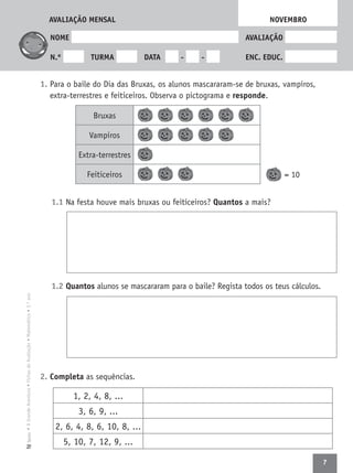 7
•AGrandeAventura•FichasdeAvaliação•Matemática•3.ºanoTexto
NOME AVALIAÇÃO
N.º TURMA DATA - - ENC. EDUC.
1. Para o baile do Dia das Bruxas, os alunos mascararam-se de bruxas, vampiros,
extra-terrestres e feiticeiros. Observa o pictograma e responde.
= 10
1.1 Na festa houve mais bruxas ou feiticeiros? Quantos a mais?
1.2 Quantos alunos se mascararam para o baile? Regista todos os teus cálculos.
2. Completa as sequências.
NOVEMBROAVALIAÇÃO MENSAL
Bruxas
Vampiros
Extra-terrestres
Feiticeiros
1, 2, 4, 8, ...
3, 6, 9, ...
2, 6, 4, 8, 6, 10, 8, ...
5, 10, 7, 12, 9, ...
 