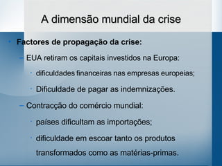 A dimensão mundial da crise Factores de propagação da crise: EUA retiram os capitais investidos na Europa:  dificuldades financeiras nas empresas europeias; Dificuldade de pagar as indemnizações. Contracção do comércio mundial:  países dificultam as importações;  dificuldade em escoar tanto os produtos transformados como as matérias-primas. 