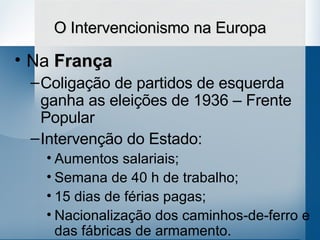 O Intervencionismo na Europa Na  França Coligação de partidos de esquerda ganha as eleições de 1936 – Frente Popular Intervenção do Estado: Aumentos salariais; Semana de 40 h de trabalho; 15 dias de férias pagas; Nacionalização dos caminhos-de-ferro e das fábricas de armamento. 