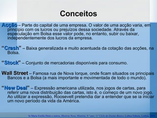 Conceitos Acção  – Parte do capital de uma empresa. O valor de uma acção varia, em princípio com os lucros ou prejuízos dessa sociedade. Através da especulação em Bolsa esse valor pode, no entanto, subir ou baixar, independentemente dos lucros da empresa. “ Crash ”  – Baixa generalizada e muito acentuada da cotação das acções, na Bolsa. “ Stock ”  – Conjunto de mercadorias disponíveis para consumo. Wall Street  – Famosa rua de Nova Iorque, onde ficam situados os principais Bancos e a Bolsa (a mais importante e movimentada de todo o mundo). “ New   Deal ”  – Expressão americana utilizada, nos jogos de cartas, para referir uma nova distribuição das cartas, isto é, o começo de um novo jogo. Ao utilizar a expressão, Roosevelt pretendia dar a entender que se ia iniciar um novo período da vida da América. In Maria Emília Dinis e outros,  História Nove, História. 9.º ano / 3.º Ciclo do Ensino Básico , Lisboa Editora, Lisboa, 2004. 