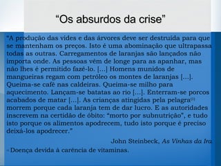 “ A produção das vides e das árvores deve ser destruída para que se mantenham os preços. Isto é uma abominação que ultrapassa todas as outras. Carregamentos de laranjas são lançados não importa onde. As pessoas vêm de longe para as apanhar, mas não lhes é permitido fazê-lo. […] Homens munidos de mangueiras regam com petróleo os montes de laranjas […]. Queima-se café nas caldeiras. Queima-se milho para aquecimento. Lançam-se batatas ao rio […]. Enterram-se porcos acabados de matar […]. As crianças atingidas pela pelagra (1)  morrem porque cada laranja tem de dar lucro. E as autoridades inscrevem na certidão de óbito: “morto por subnutrição”, e tudo isto porque os alimentos   apodrecem, tudo isto porque é preciso deixá-los apodrecer.”   John Steinbeck,  As Vinhas da Ira . (1)   Doença devida à carência de vitaminas. “ Os absurdos da crise” 