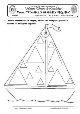 Miss: Kihara Cavero Morales ¡Triunfadores desde el principio!
 Observa atentamente la imagen, colorea los triángulos grandes y
encierra los triángulos pequeños.
Tema: TRIÁNGULO GRANDE Y PEQUEÑO
ALUMNO: _________________ NIVEL: INICIAL AULA: 3 Años FECHA: 06/06/16
INSTITUCIÓN EDUCATIVA PRIVADA
 