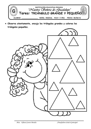 Miss: Kihara Cavero Morales ¡Triunfadores desde el principio!
 Observa atentamente, encaja los triángulos grandes y colorea los
triángulos pequeños.
INSTITUCIÓN EDUCATIVA PRIVADA
Tarea: TRIÁNGULO GRANDE Y PEQUEÑO
ALUMNO: _________________ NIVEL: INICIAL AULA: 3 Años FECHA: 06/06/16
 