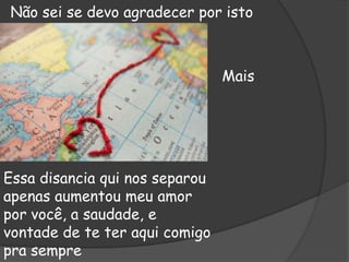 Não sei se devo agradecer por isto

Mais

Essa disancia qui nos separou
apenas aumentou meu amor
por você, a saudade, e
vontade de te ter aqui comigo
pra sempre

 