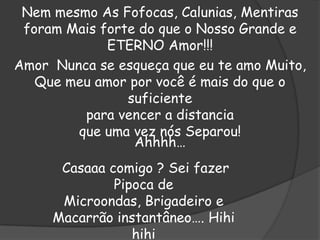 Nem mesmo As Fofocas, Calunias, Mentiras
foram Mais forte do que o Nosso Grande e
ETERNO Amor!!!
Amor Nunca se esqueça que eu te amo Muito,
Que meu amor por você é mais do que o
suficiente
para vencer a distancia
que uma vez nós Separou!
Ahhhh…
Casaaa comigo ? Sei fazer
Pipoca de
Microondas, Brigadeiro e
Macarrão instantâneo…. Hihi
hihi

 