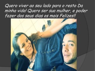 Quero viver ao seu lado para o resto Da
minha vida! Quero ser sua mulher, e poder
fazer dos seus dias os mais Felizes!!

 