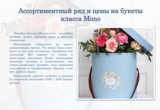 Ассортиментный ряд и цены на букеты
класса Mono
Линейка букетов Mono класса – это особая
история, нежно любимая нами и нашими
клиентами.
Композиции собираются из одного
наименования цветка. Это может быть моно-
букет из роз или тюльпанов, гиацинтов или
гортензий. Все зависит от сезона и
пожелания заказчика. Такие композиции
являются легкими и утонченными, тем
самым позволяют проявить знак внимания
элегантным и ненавязчивым образом, если
того требует этикет.
Композиции данного сегмента в среднем
по стоимости составляют 3500 – 4500 тысячи
рублей.
 