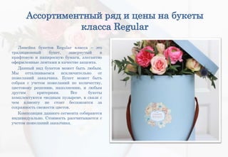 Ассортиментный ряд и цены на букеты
класса Regular
Линейка букетов Regular класса – это
традиционный букет, завернутый в
крафтовую и папиросную бумаги, элегантно
оформленные лентами в качестве акцента.
Данный вид букетов может быть любым.
Мы отталкиваемся исключительно от
пожеланий заказчика. Букет может быть
собран с учетом пожеланий по количеству,
цветовому решению, наполнению, и любым
другим критериям. Все букеты
комплектуются «водным пузырем», в связи с
чем клиенту не стоит беспокоится за
сохранность свежести цветов.
Композиции данного сегмента собираются
индивидуально. Стоимость рассчитывается с
учетом пожеланий заказчика.
 