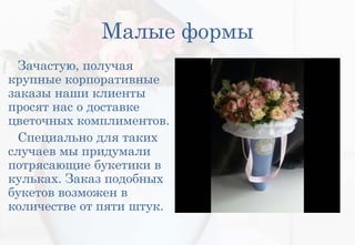 Малые формы
Зачастую, получая
крупные корпоративные
заказы наши клиенты
просят нас о доставке
цветочных комплиментов.
Специально для таких
случаев мы придумали
потрясающие букетики в
кульках. Заказ подобных
букетов возможен в
количестве от пяти штук.
 
