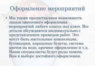 Оформление мероприятий
• Мы также предоставляем возможность
заказа цветочного оформления
мероприятий любого класса под ключ. Все
детали обсуждаются индивидуально с
представлением примеров работ. Это
могут быть настольные композиции,
бутоньерки, каркасные букеты, система
цветов на воде, арочное оформление и т.д.
Наши специалисты будут рады помочь
Вам в выборе достойного оформления.
 