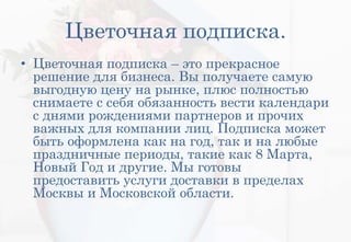 Цветочная подписка.
• Цветочная подписка – это прекрасное
решение для бизнеса. Вы получаете самую
выгодную цену на рынке, плюс полностью
снимаете с себя обязанность вести календари
с днями рождениями партнеров и прочих
важных для компании лиц. Подписка может
быть оформлена как на год, так и на любые
праздничные периоды, такие как 8 Марта,
Новый Год и другие. Мы готовы
предоставить услуги доставки в пределах
Москвы и Московской области.
 